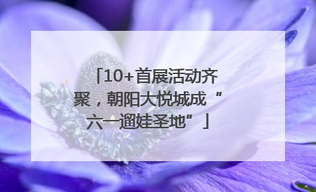 10+首展活动齐聚，朝阳大悦城成“六一遛娃圣地”