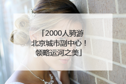 2000人骑游北京城市副中心！领略运河之美