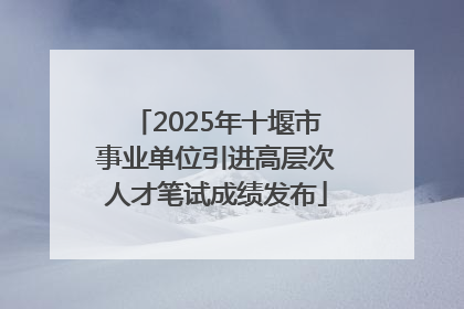 2025年十堰市事业单位引进高层次人才笔试成绩发布