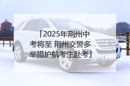 2025年荆州中考将至 荆州交警多举措护航考生赴考