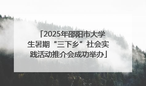 2025年邵阳市大学生暑期“三下乡”社会实践活动推介会成功举办