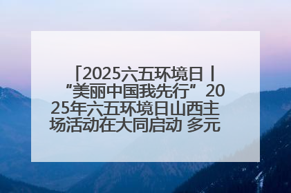 2025六五环境日丨“美丽中国我先行”2025年六五环境日山西主场活动在大同启动 多元形式绘就生态画卷