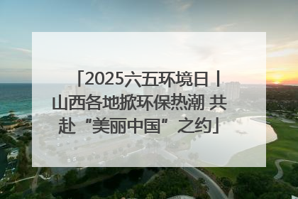 2025六五环境日丨山西各地掀环保热潮 共赴“美丽中国”之约
