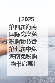 2025第四届海南国际离岛免税购物节暨第七届中免海南免税购物节启幕