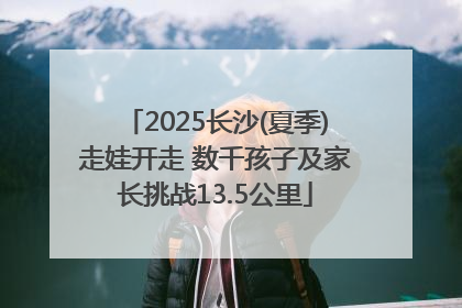 2025长沙(夏季)走娃开走 数千孩子及家长挑战13.5公里