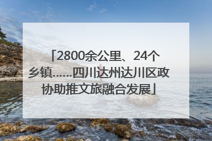 2800余公里、24个乡镇……四川达州达川区政协助推文旅融合发展