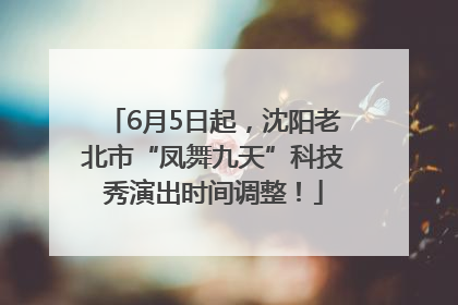 6月5日起，沈阳老北市“凤舞九天”科技秀演出时间调整！
