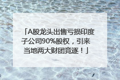 A股龙头出售亏损印度子公司90%股权，引来当地两大财团竞逐！