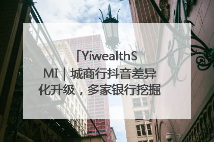 YiwealthSMI｜城商行抖音差异化升级，多家银行挖掘自身特色出圈！